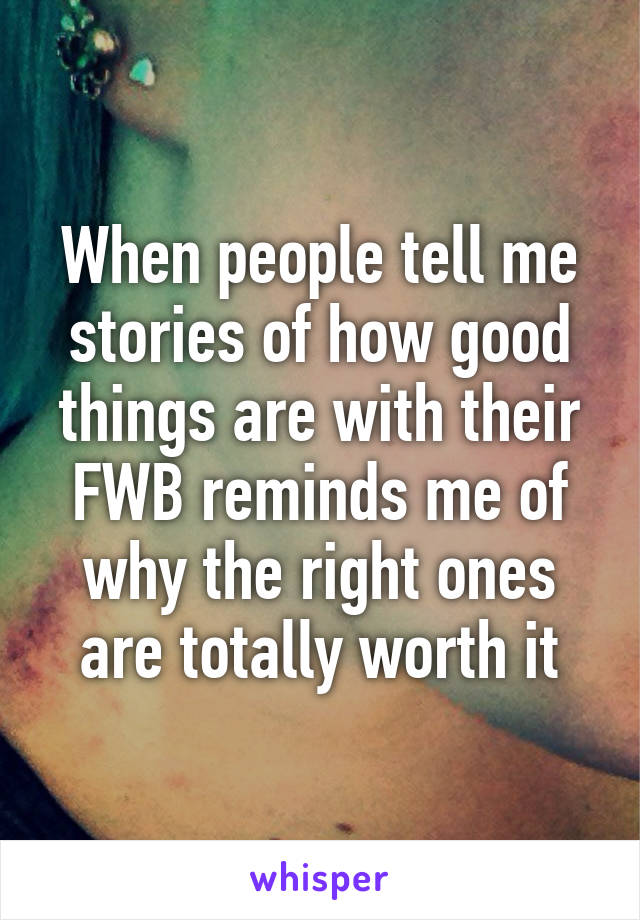 When people tell me stories of how good things are with their FWB reminds me of why the right ones are totally worth it