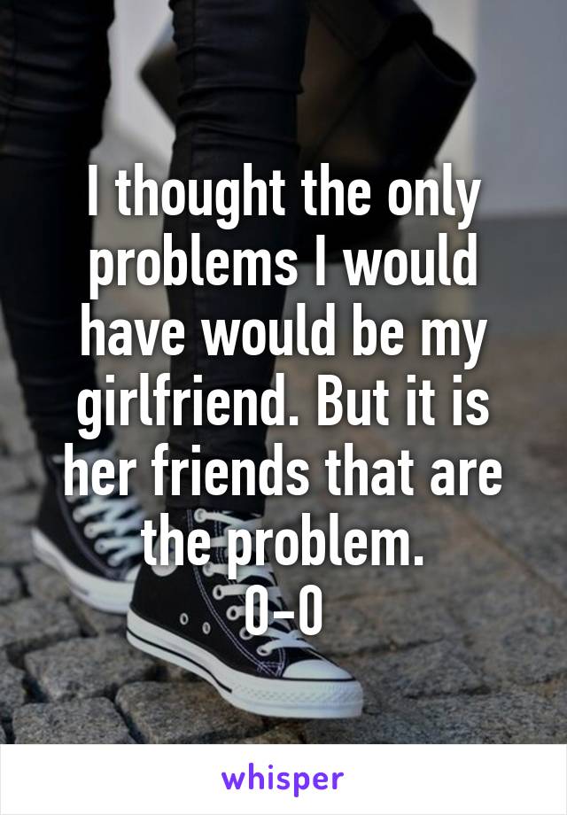 I thought the only problems I would have would be my girlfriend. But it is her friends that are the problem.
0-0