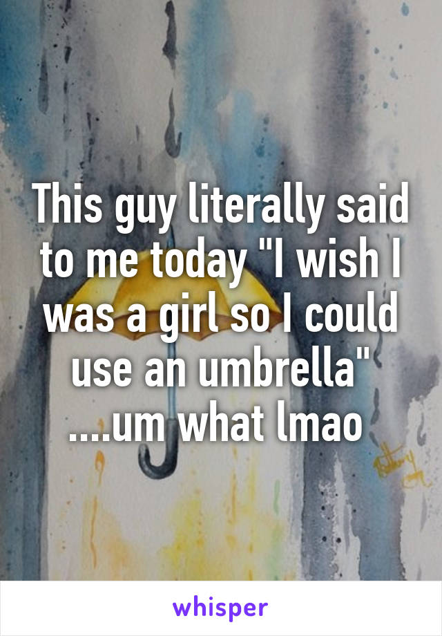 This guy literally said to me today "I wish I was a girl so I could use an umbrella" ....um what lmao 