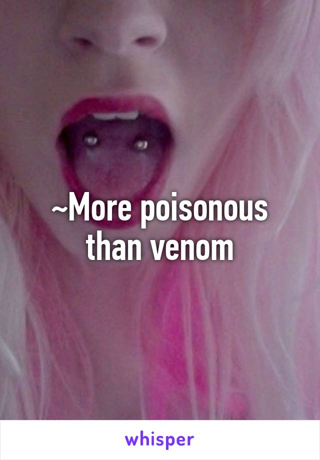 ~More poisonous than venom