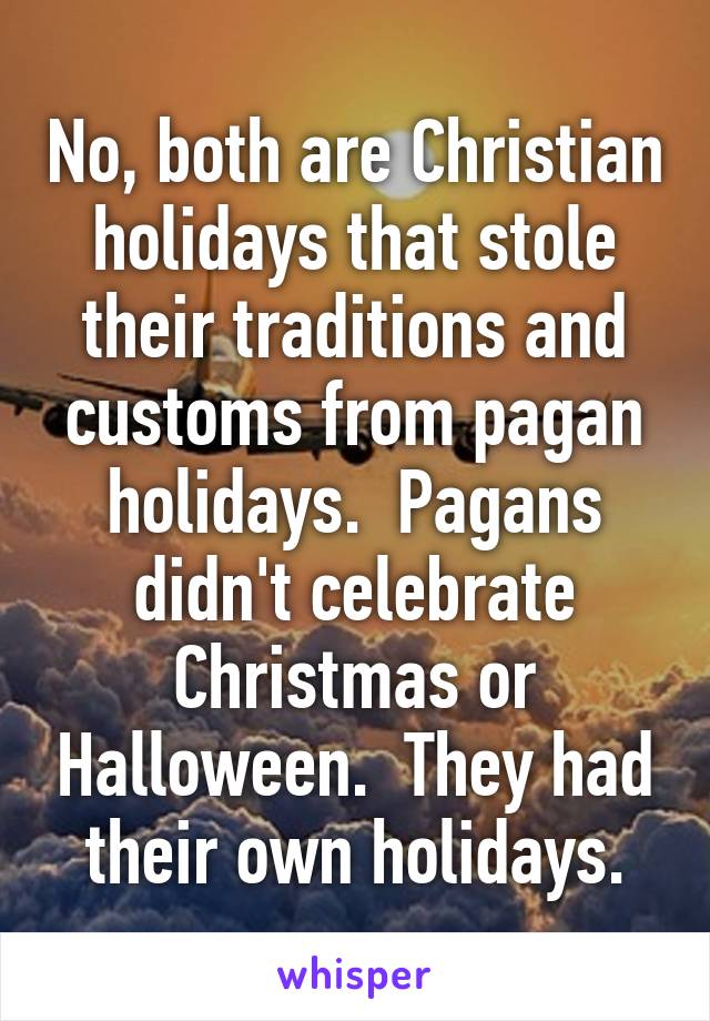No, both are Christian holidays that stole their traditions and customs from pagan holidays.  Pagans didn't celebrate Christmas or Halloween.  They had their own holidays.
