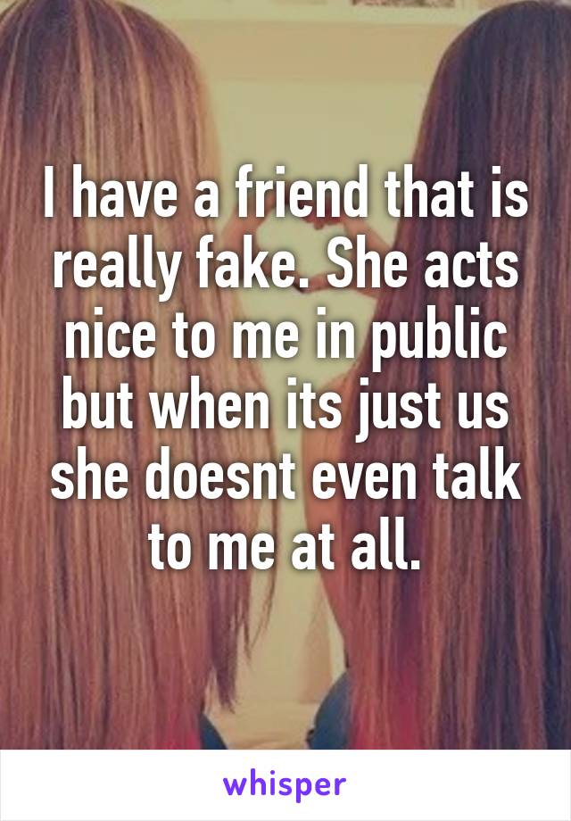 I have a friend that is really fake. She acts nice to me in public but when its just us she doesnt even talk to me at all.
