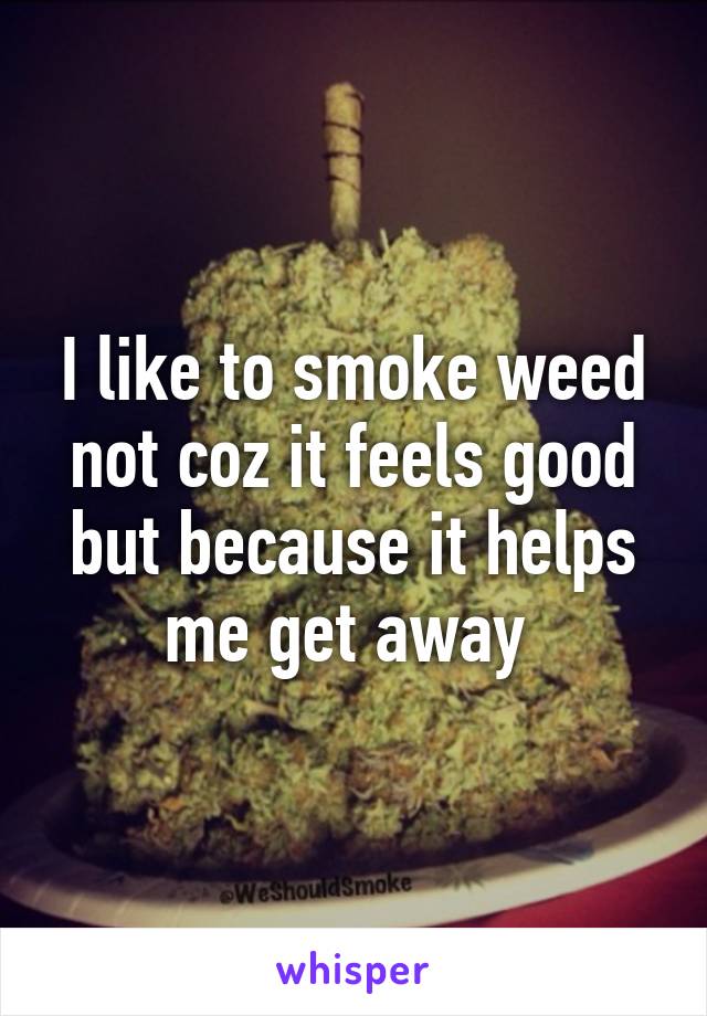 I like to smoke weed not coz it feels good but because it helps me get away 
