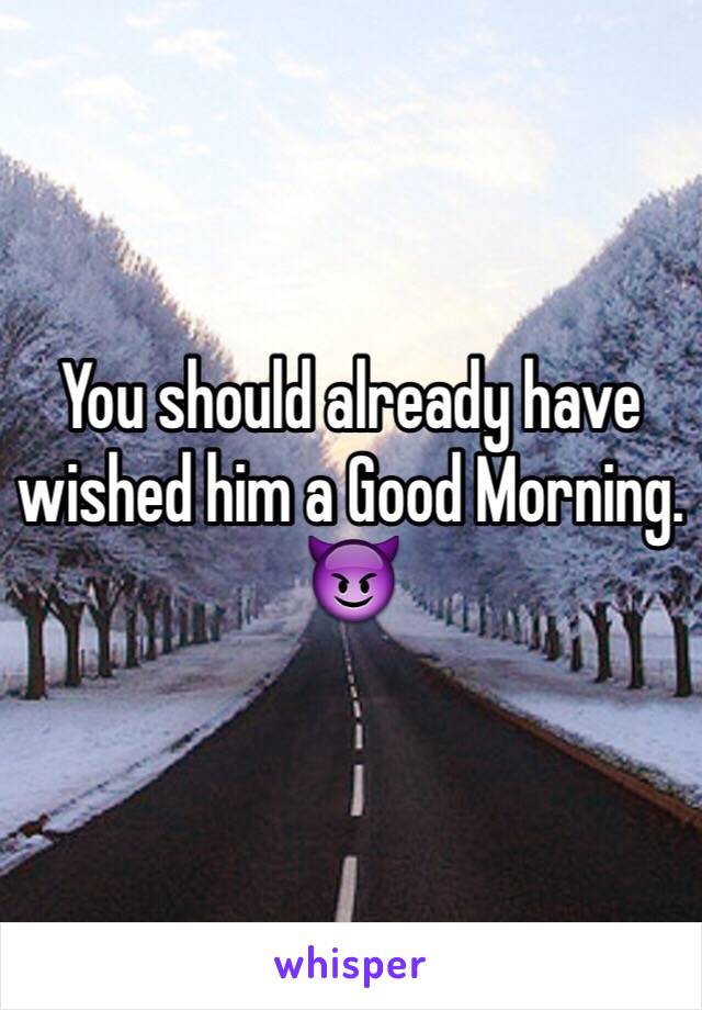 You should already have wished him a Good Morning. 😈