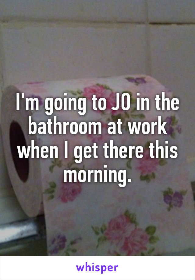 I'm going to JO in the bathroom at work when I get there this morning.