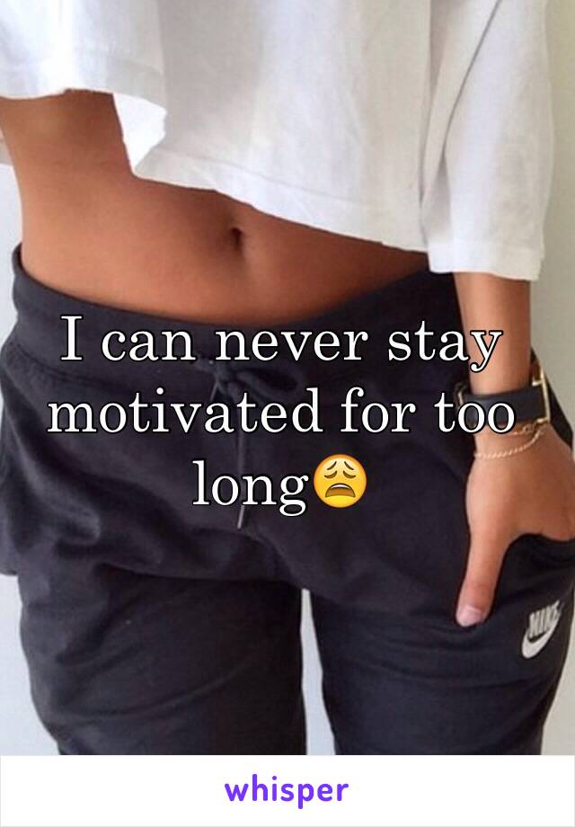I can never stay motivated for too long😩