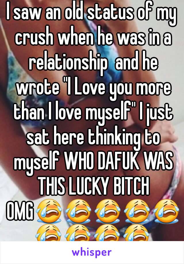 I saw an old status of my crush when he was in a relationship  and he wrote "I Love you more than I love myself" I just sat here thinking to myself WHO DAFUK WAS THIS LUCKY BITCH OMG😭😭😭😭😭😭😭😭😭