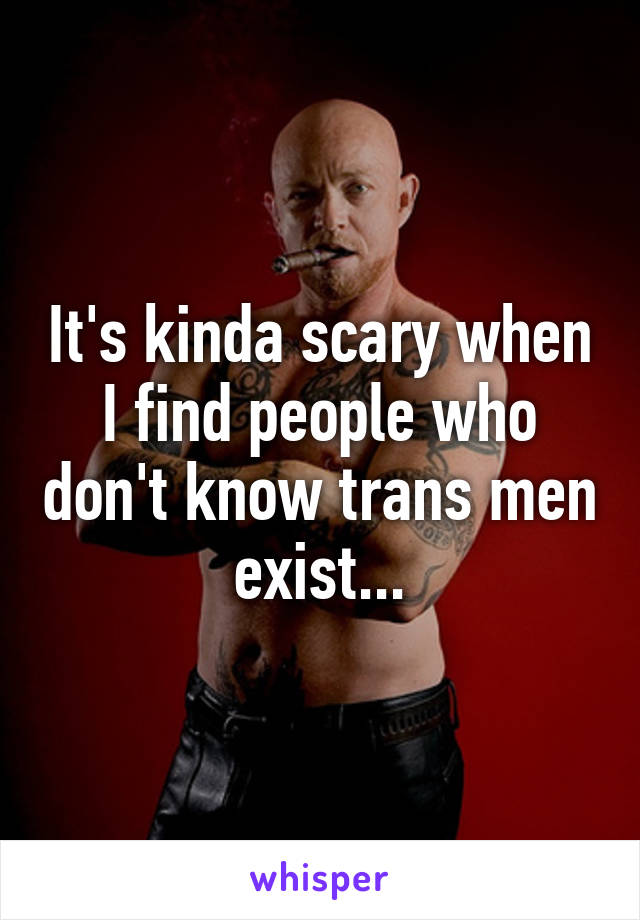 It's kinda scary when I find people who don't know trans men exist...