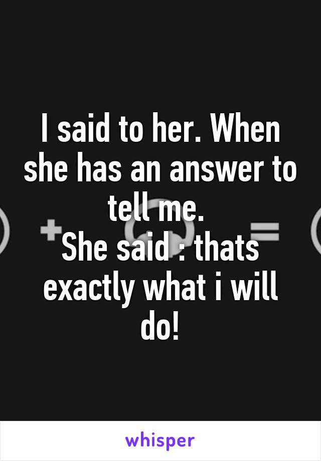 I said to her. When she has an answer to tell me. 
She said : thats exactly what i will do!