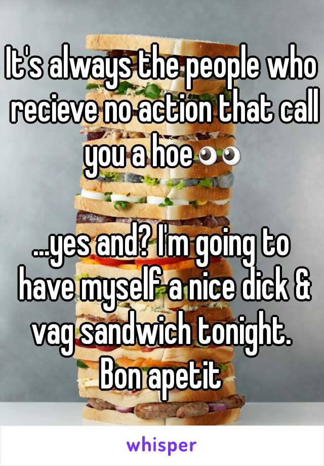 It's always the people who recieve no action that call you a hoe👀

...yes and? I'm going to have myself a nice dick & vag sandwich tonight. 
Bon apetit