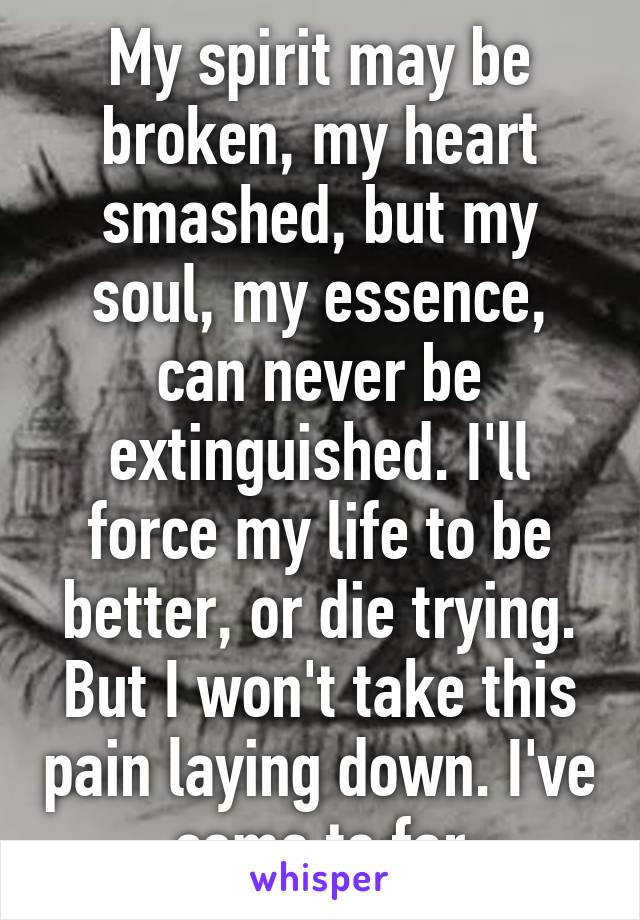 My spirit may be broken, my heart smashed, but my soul, my essence, can never be extinguished. I'll force my life to be better, or die trying. But I won't take this pain laying down. I've come to far