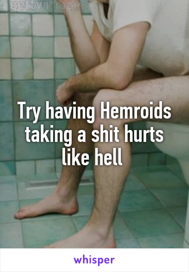 Try having Hemroids taking a shit hurts like hell 