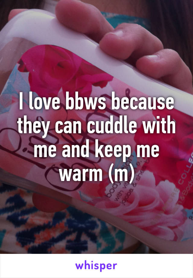I love bbws because they can cuddle with me and keep me warm (m)
