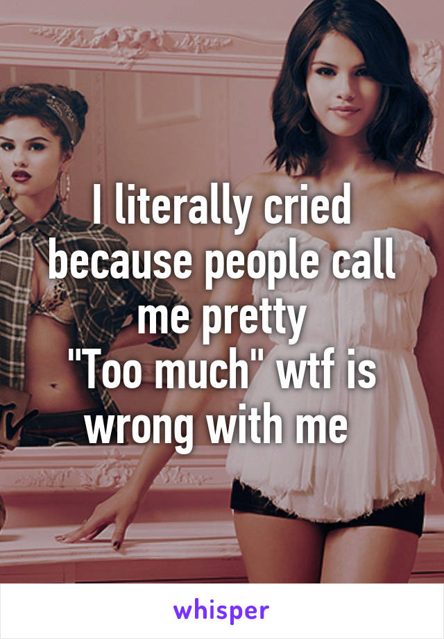 I literally cried because people call me pretty
"Too much" wtf is wrong with me 