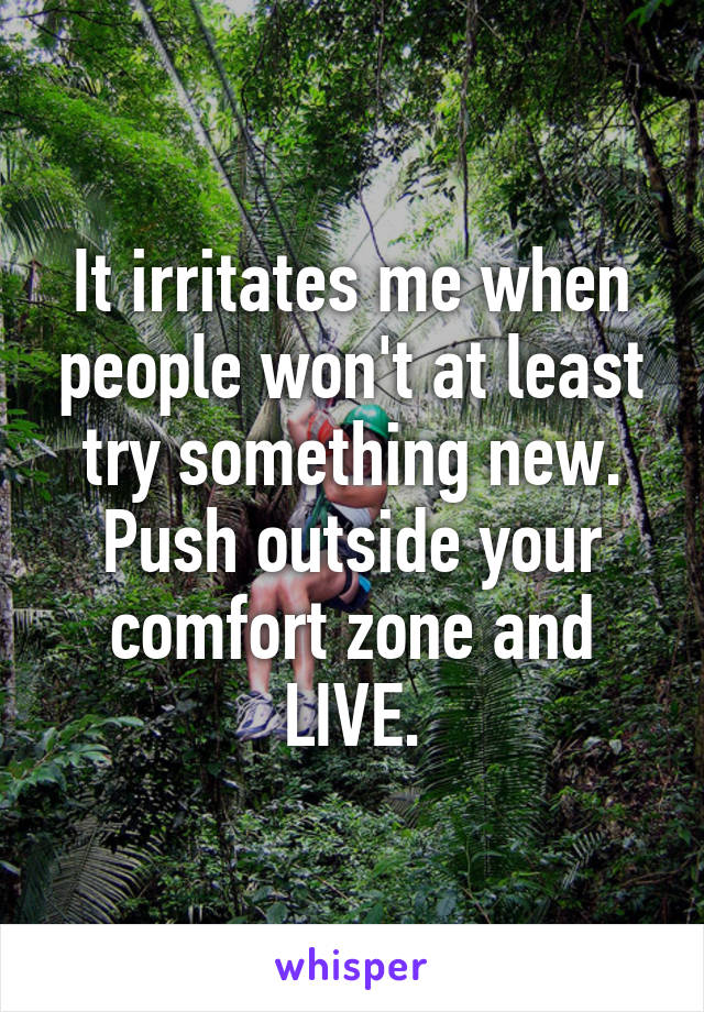 It irritates me when people won't at least try something new. Push outside your comfort zone and LIVE.