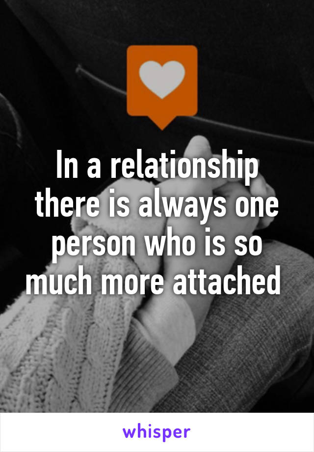 In a relationship there is always one person who is so much more attached 