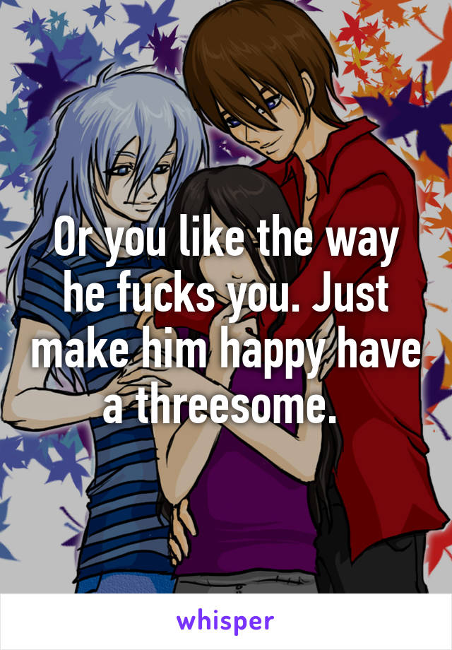 Or you like the way he fucks you. Just make him happy have a threesome. 