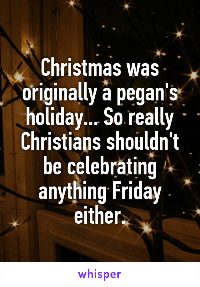 Christmas was originally a pegan's holiday... So really Christians shouldn't be celebrating anything Friday either.