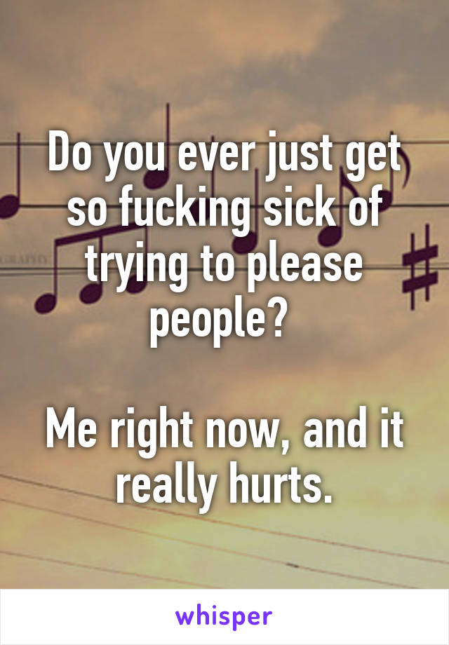 Do you ever just get so fucking sick of trying to please people? 

Me right now, and it really hurts.