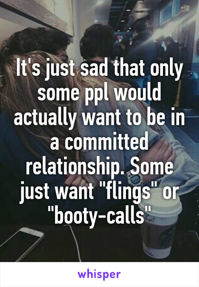 It's just sad that only some ppl would actually want to be in a committed relationship. Some just want "flings" or "booty-calls"
