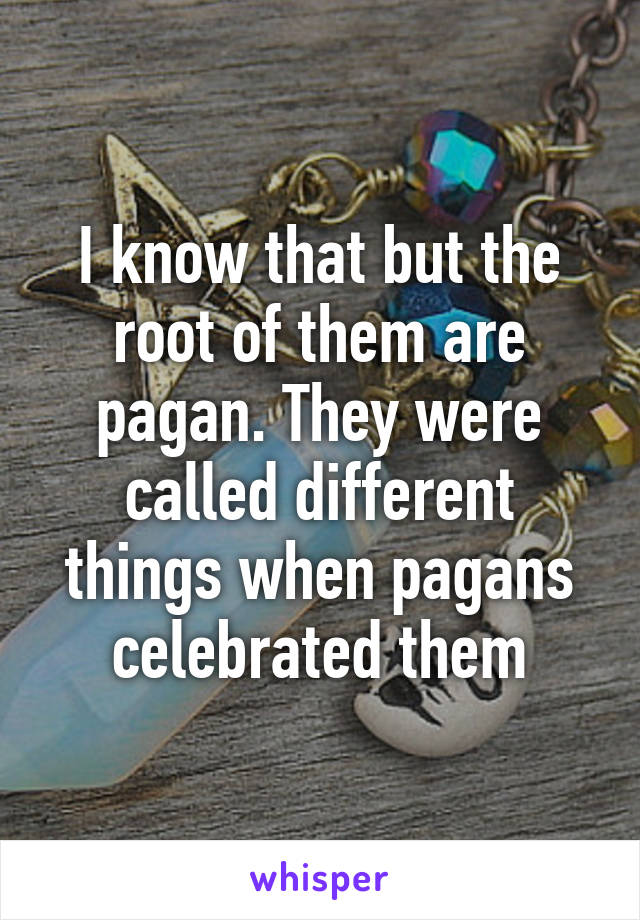 I know that but the root of them are pagan. They were called different things when pagans celebrated them