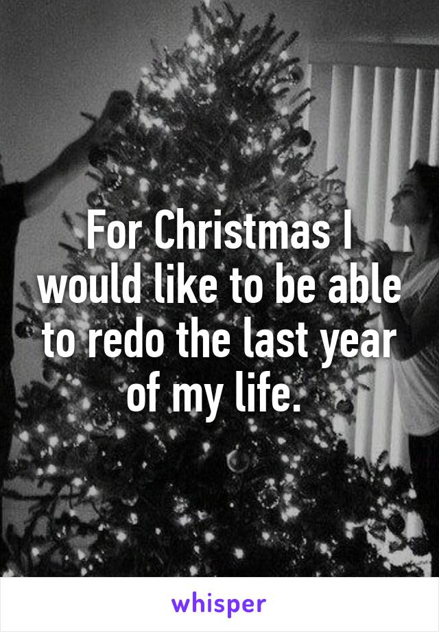 For Christmas I would like to be able to redo the last year of my life. 