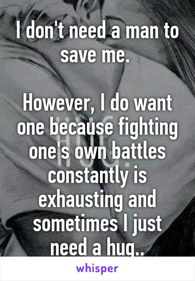 I don't need a man to save me. 

However, I do want one because fighting one's own battles constantly is exhausting and sometimes I just need a hug..