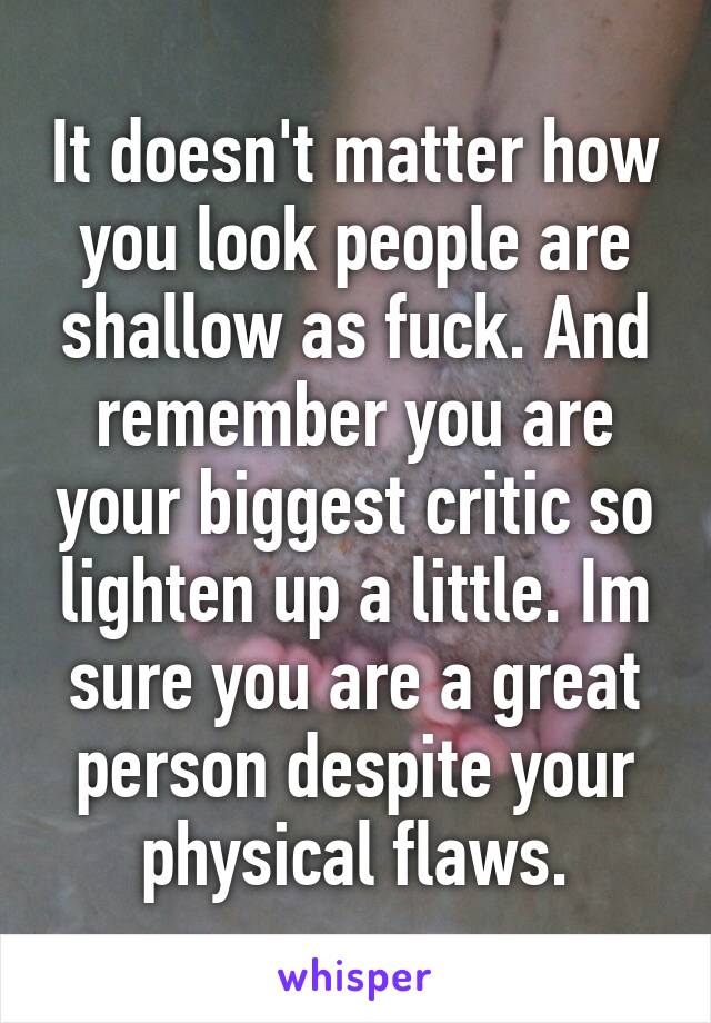 It doesn't matter how you look people are shallow as fuck. And remember you are your biggest critic so lighten up a little. Im sure you are a great person despite your physical flaws.