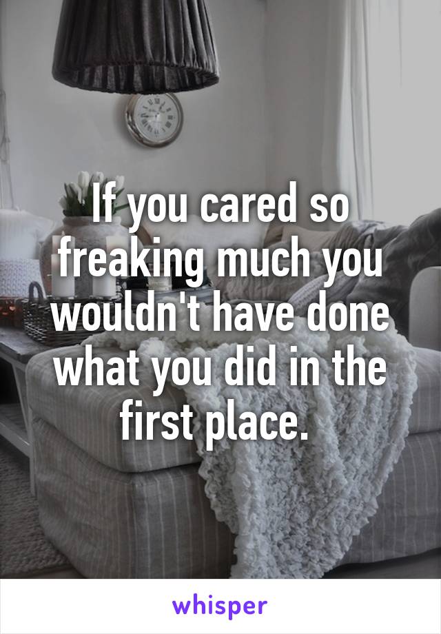 If you cared so freaking much you wouldn't have done what you did in the first place. 