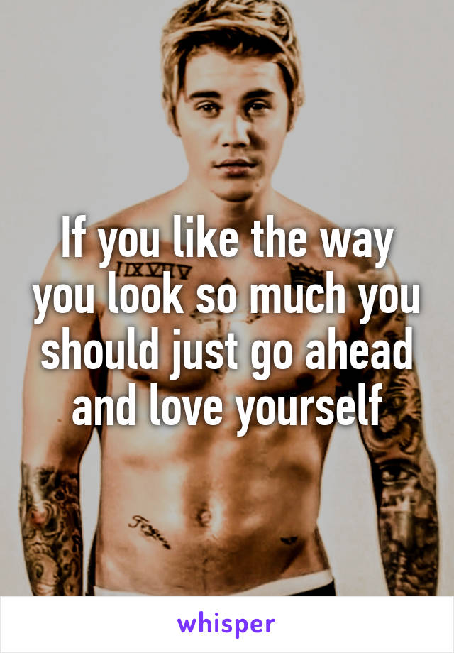 If you like the way you look so much you should just go ahead and love yourself