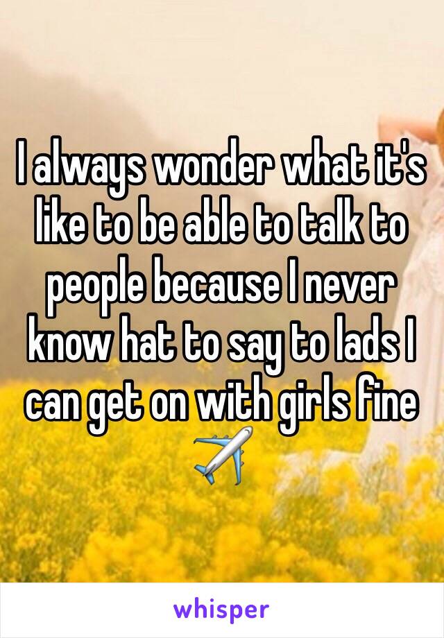 I always wonder what it's like to be able to talk to people because I never know hat to say to lads I can get on with girls fine✈️