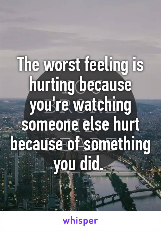 The worst feeling is hurting because you're watching someone else hurt because of something you did. 