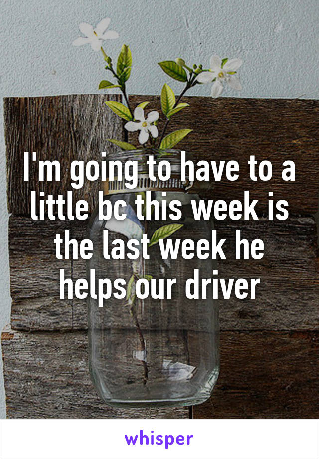 I'm going to have to a little bc this week is the last week he helps our driver