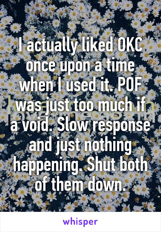 I actually liked OKC once upon a time when I used it. POF was just too much if a void. Slow response and just nothing happening. Shut both of them down.