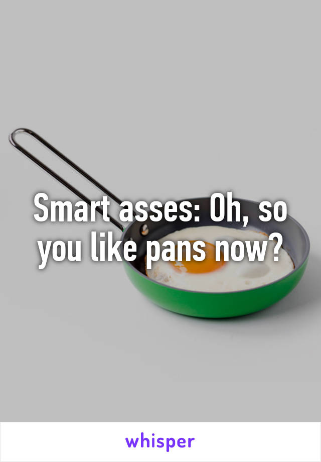 Smart asses: Oh, so you like pans now?