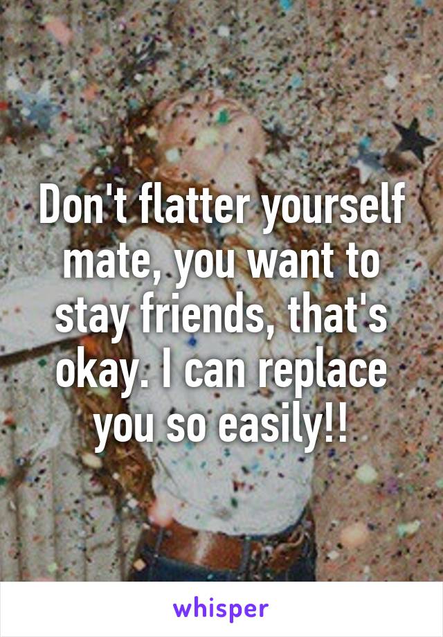Don't flatter yourself mate, you want to stay friends, that's okay. I can replace you so easily!!