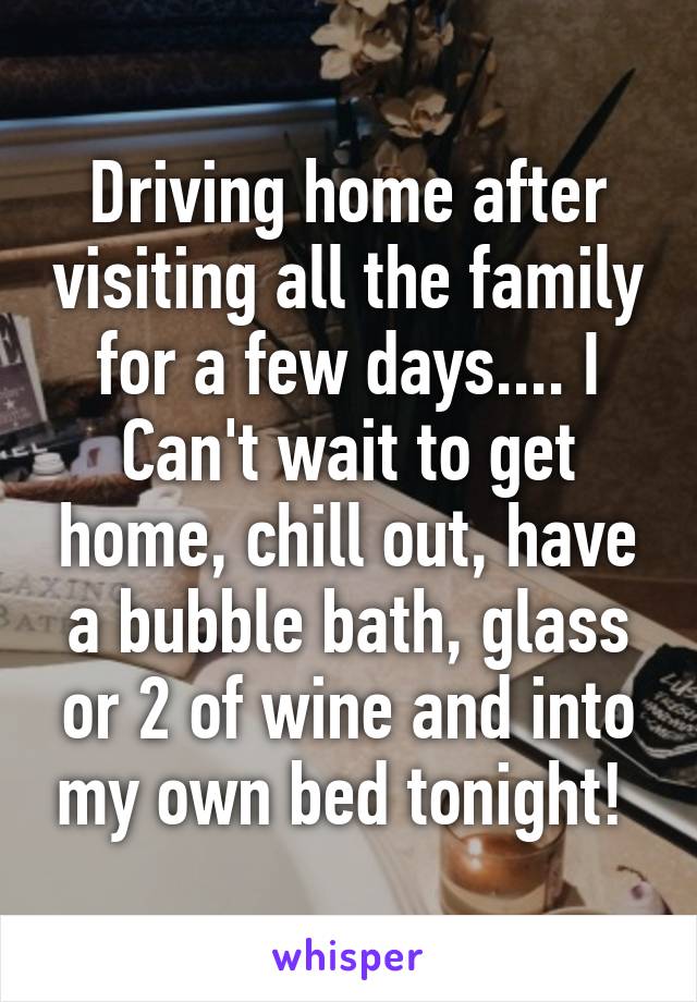 Driving home after visiting all the family for a few days.... I Can't wait to get home, chill out, have a bubble bath, glass or 2 of wine and into my own bed tonight! 