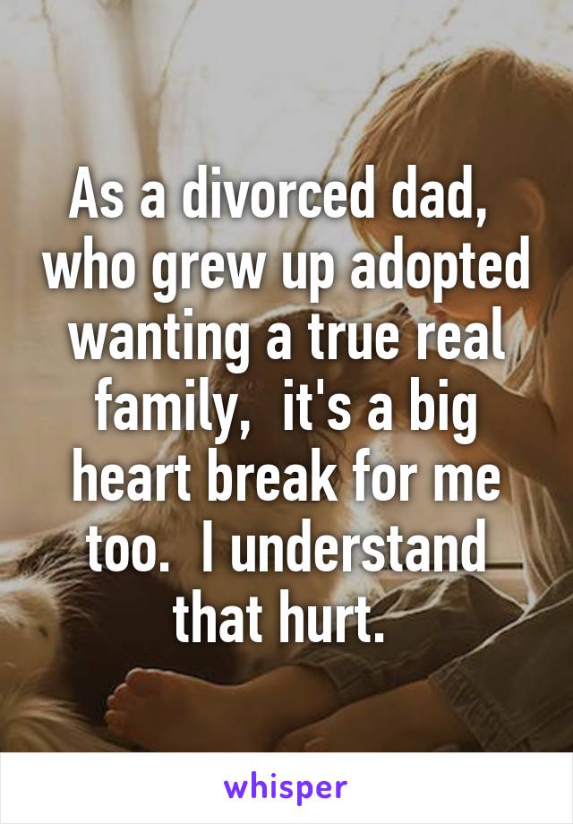 As a divorced dad,  who grew up adopted wanting a true real family,  it's a big heart break for me too.  I understand that hurt. 