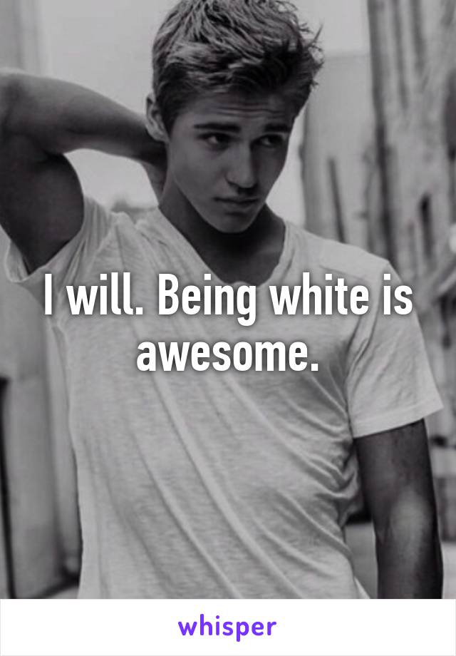 I will. Being white is awesome.