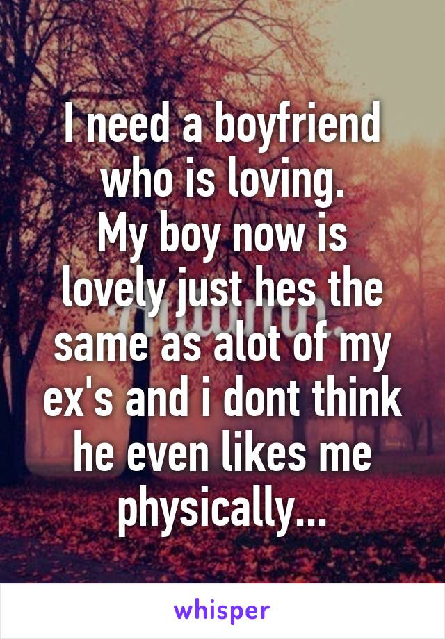 I need a boyfriend who is loving.
My boy now is lovely just hes the same as alot of my ex's and i dont think he even likes me physically...