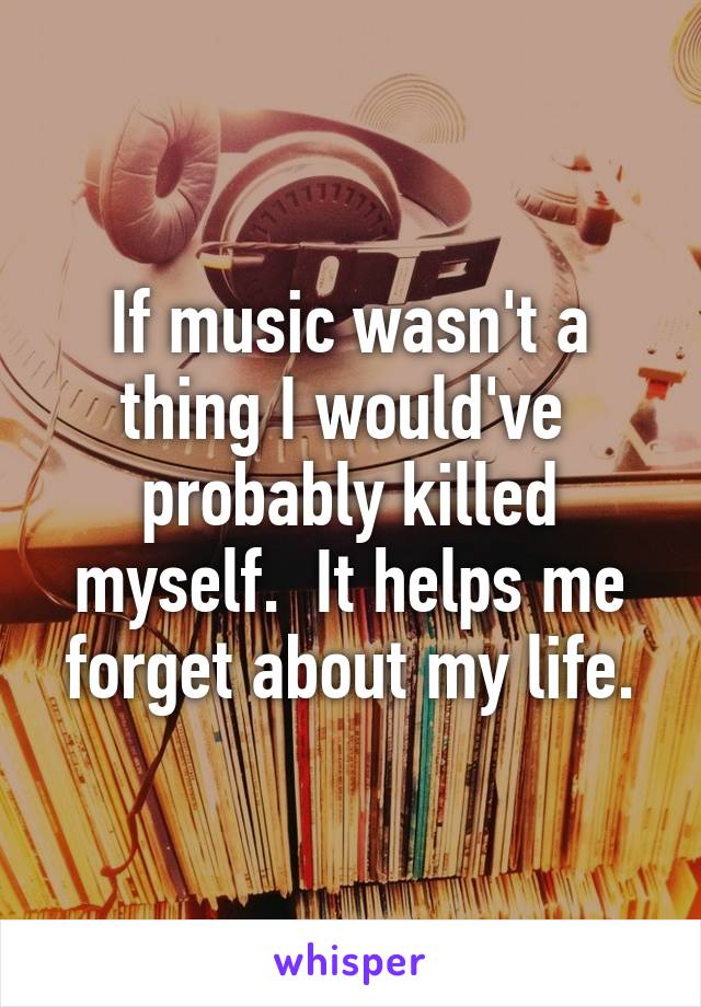 If music wasn't a thing I would've  probably killed myself.  It helps me forget about my life.