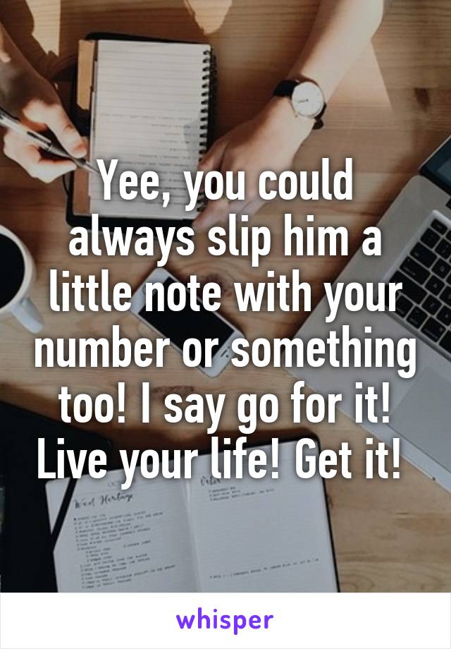 Yee, you could always slip him a little note with your number or something too! I say go for it! Live your life! Get it! 