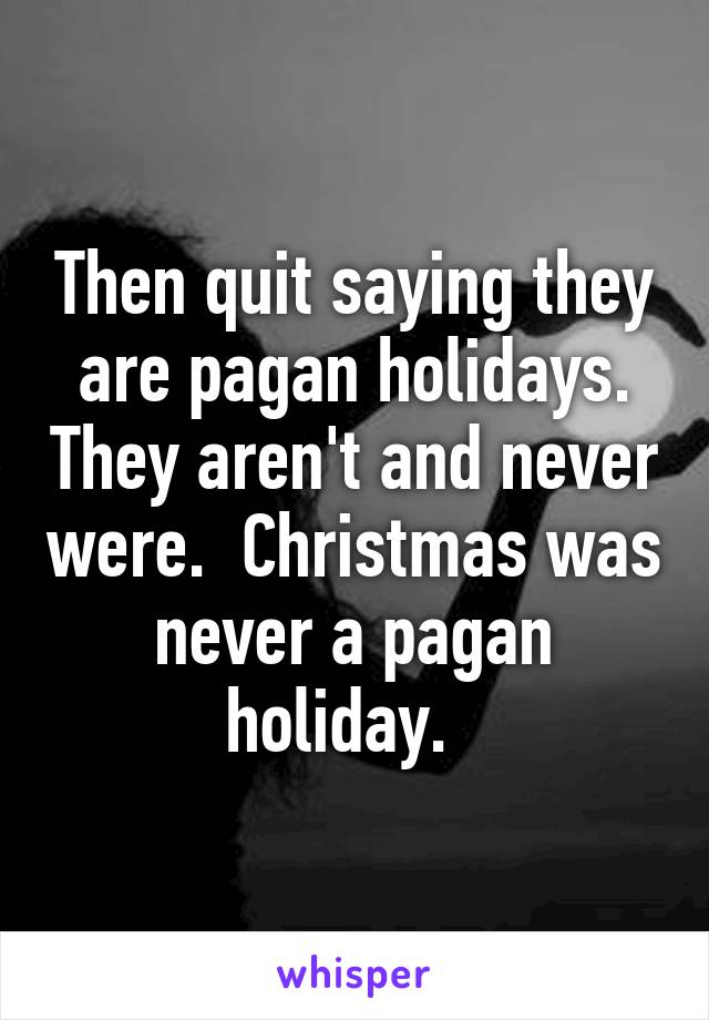 Then quit saying they are pagan holidays. They aren't and never were.  Christmas was never a pagan holiday.  