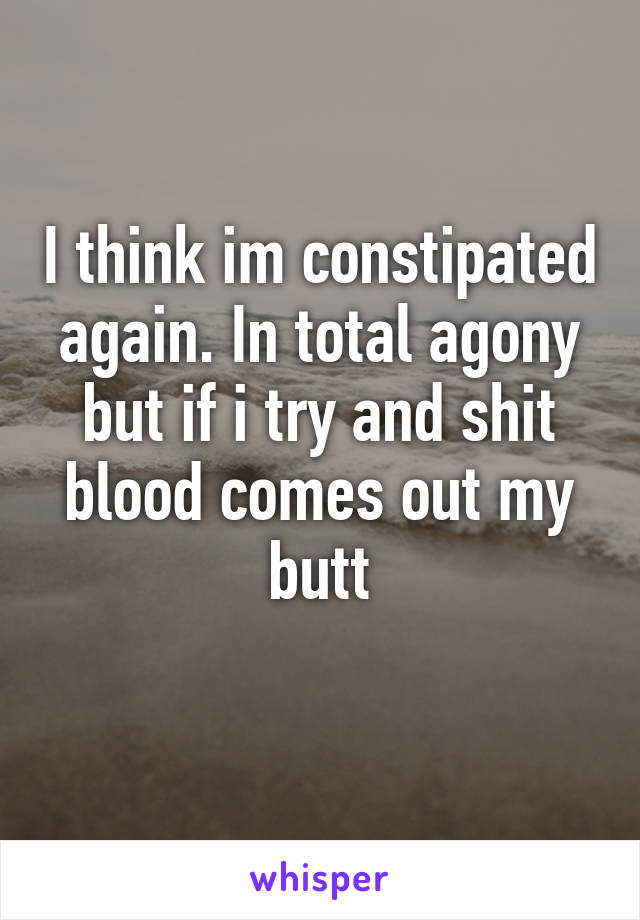 I think im constipated again. In total agony but if i try and shit blood comes out my butt
