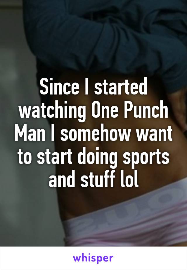 Since I started watching One Punch Man I somehow want to start doing sports and stuff lol