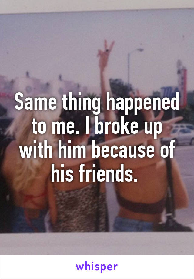 Same thing happened to me. I broke up with him because of his friends. 
