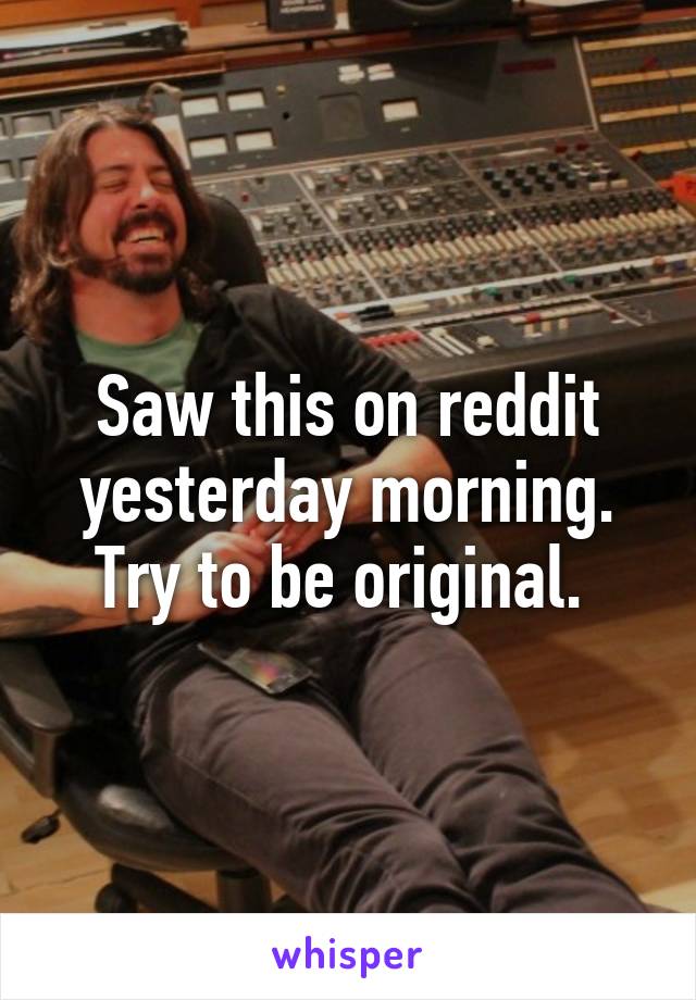 Saw this on reddit yesterday morning. Try to be original. 