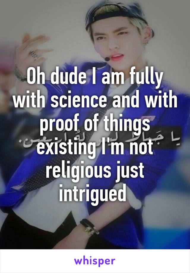 Oh dude I am fully with science and with proof of things existing I'm not religious just intrigued 