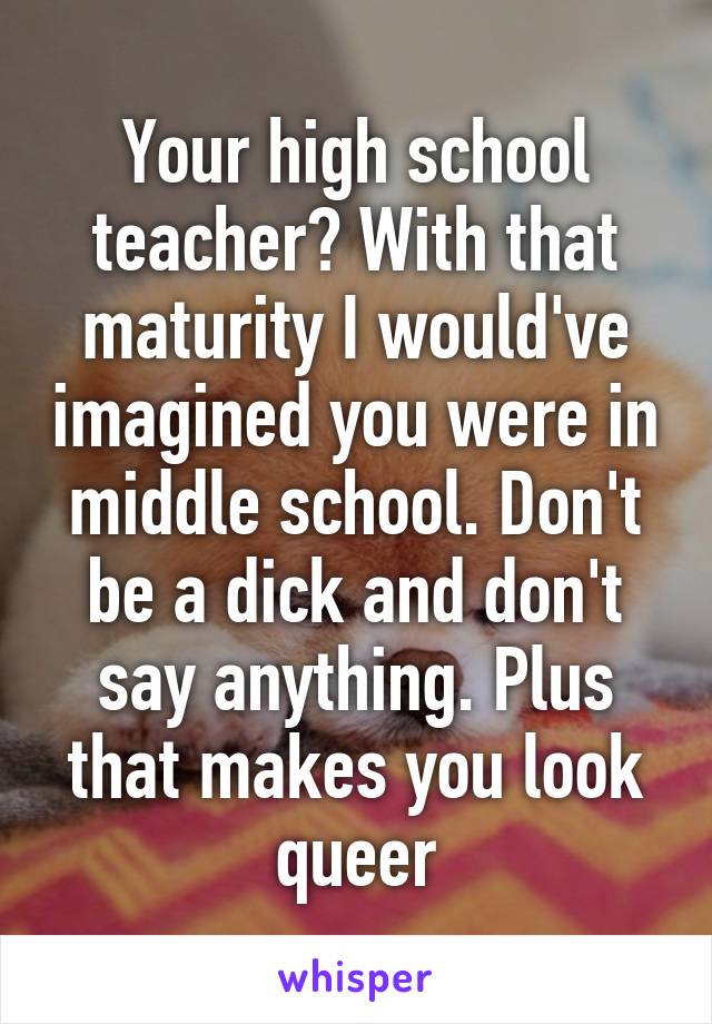 Your high school teacher? With that maturity I would've imagined you were in middle school. Don't be a dick and don't say anything. Plus that makes you look queer