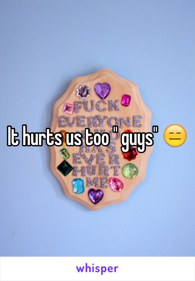 It hurts us too " guys" 😑